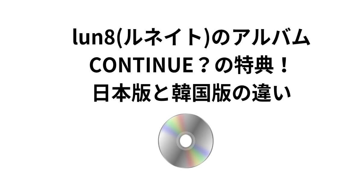 lun8(ルネイト)のアルバム(CONTINUE？)の特典！ 日本版と韓国版の違い