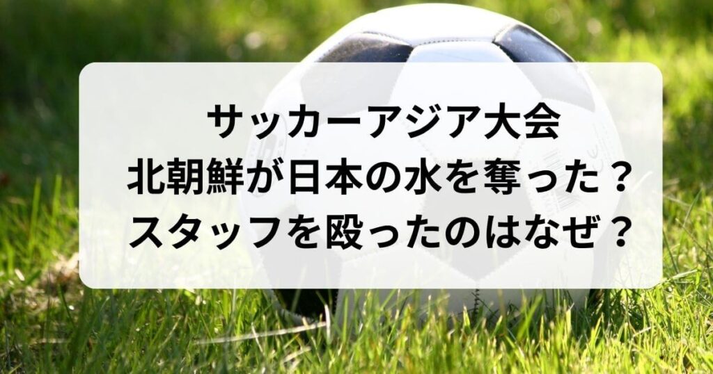 サッカーアジア大会|北朝鮮が日本の水を奪ったのにスタッフを殴ったのはなぜ？